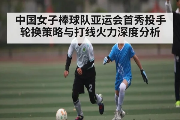 中国女子棒球队亚运会首秀投手轮换策略与打线火力深度分析