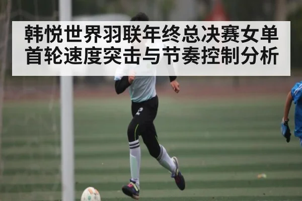 韩悦世界羽联年终总决赛女单首轮速度突击与节奏控制分析