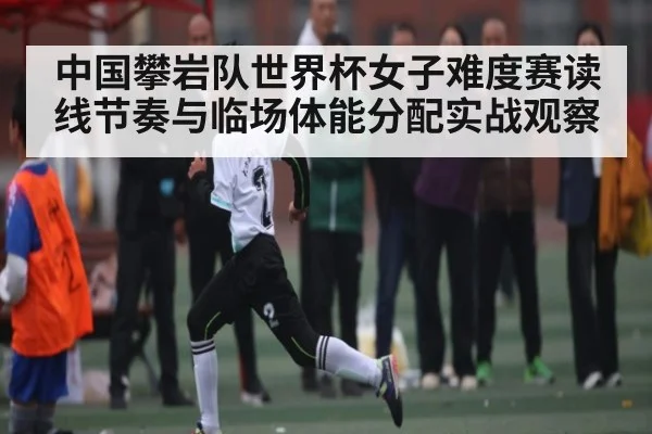 中国攀岩队世界杯女子难度赛读线节奏与临场体能分配实战观察